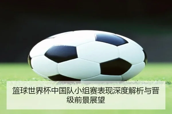 篮球世界杯中国队小组赛表现深度解析与晋级前景展望